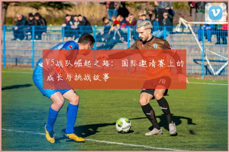 V5战队崛起之路：国际邀请赛上的成长与挑战故事