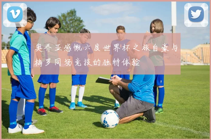 奥乔亚感慨六度世界杯之旅自豪与梅罗同场竞技的独特体验