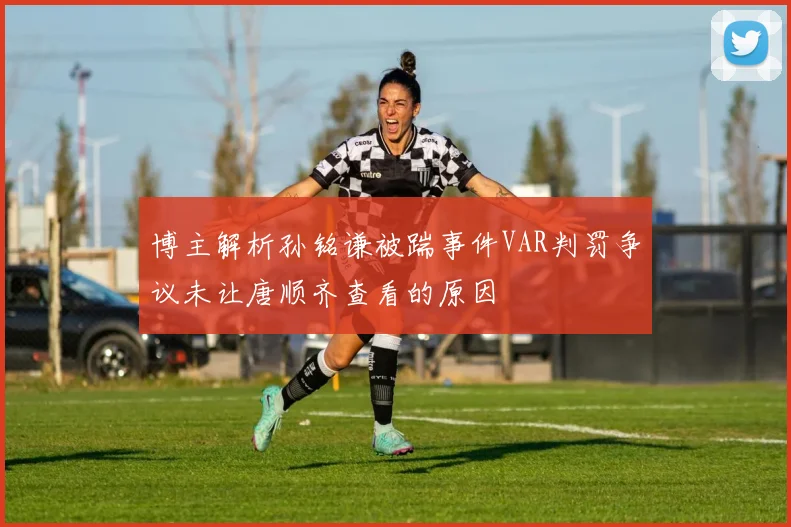 博主解析孙铭谦被踹事件VAR判罚争议未让唐顺齐查看的原因