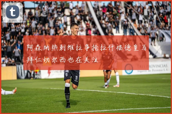 阿森纳热刺维拉争抢拉什福德皇马拜仁切尔西也在关注