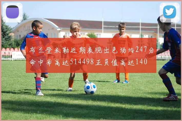 布兰登米勒近期表现出色场均247分命中率高达514498正负值高达140
