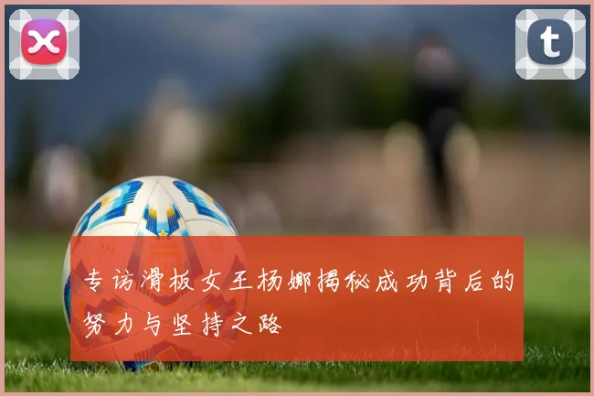 专访滑板女王杨娜揭秘成功背后的努力与坚持之路